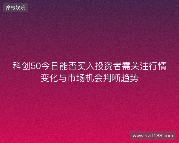 科创50今日能否买入投资者需关注行情变化与市场机会判断趋势