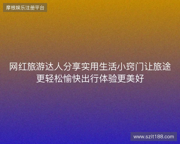 网红旅游达人分享实用生活小窍门让旅途更轻松愉快出行体验更美好